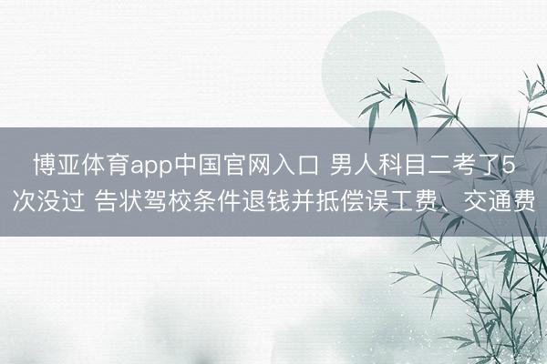 博亚体育app中国官网入口 男人科目二考了5次没过 告状驾校条件退钱并抵偿误工费、交通费