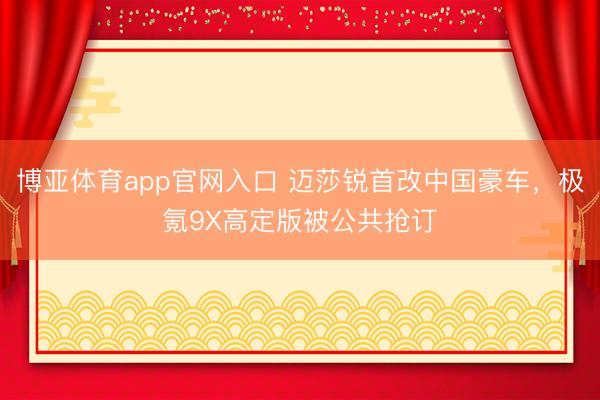 博亚体育app官网入口 迈莎锐首改中国豪车，极氪9X高定版被公共抢订