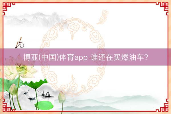博亚(中国)体育app 谁还在买燃油车?