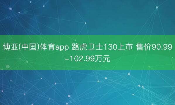 博亚(中国)体育app 路虎卫士130上市 售价90.99-102.99万元