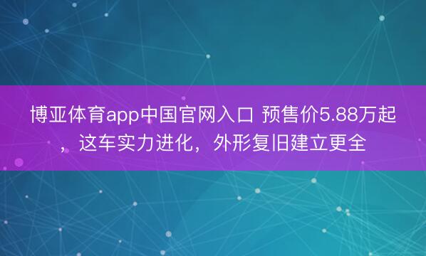 博亚体育app中国官网入口 预售价5.88万起，这车实力进化，外形复旧建立更全
