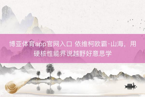博亚体育app官网入口 依维柯欧霸·山海，用硬核性能界说越野好意思学