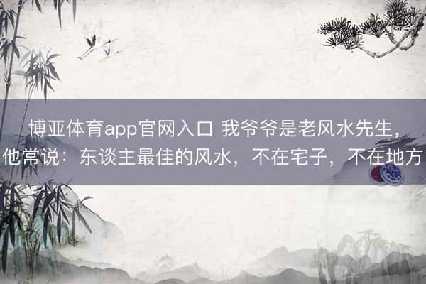博亚体育app官网入口 我爷爷是老风水先生，他常说：东谈主最佳的风水，不在宅子，不在地方