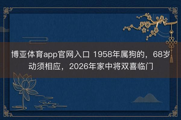 博亚体育app官网入口 1958年属狗的,68岁动须相应,2026年家中将双喜临门