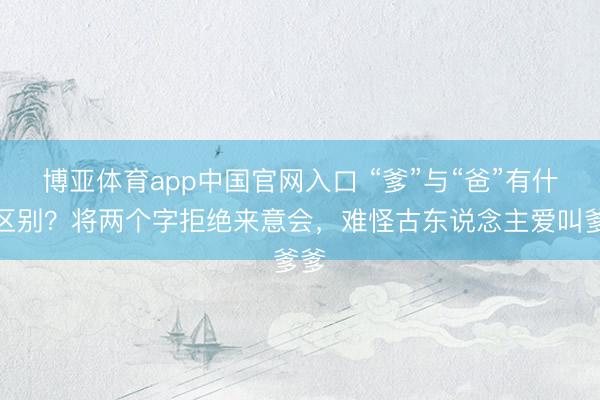 博亚体育app中国官网入口 “爹”与“爸”有什么区别？将两个字拒绝来意会，难怪古东说念主爱叫爹爹