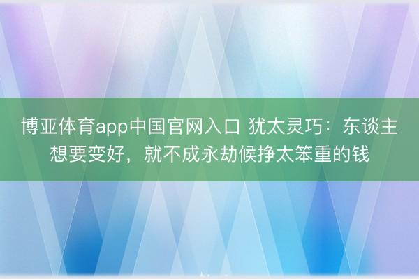 博亚体育app中国官网入口 犹太灵巧：东谈主想要变好，就不成永劫候挣太笨重的钱