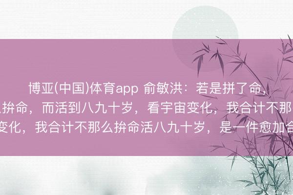 博亚(中国)体育app 俞敏洪：若是拼了命，英年早逝的话，和不那么拚命，而活到八九十岁，看宇宙变化，我合计不那么拚命活八九十岁，是一件愈加合算的事