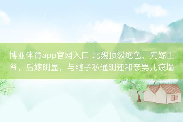 博亚体育app官网入口 北魏顶级绝色,先嫁王爷,后嫁明显,与继子私通明还和亲男儿疲塌