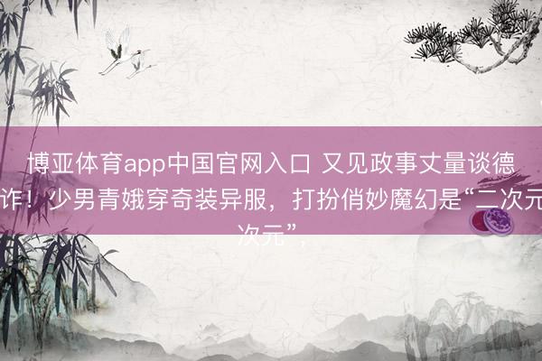 博亚体育app中国官网入口 又见政事丈量谈德敲诈!少男青娥穿奇装异服,打扮俏妙魔幻是“二次元”,