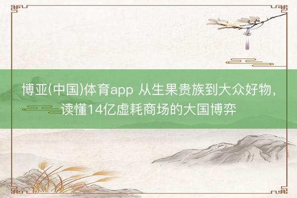 博亚(中国)体育app 从生果贵族到大众好物，读懂14亿虚耗商场的大国博弈