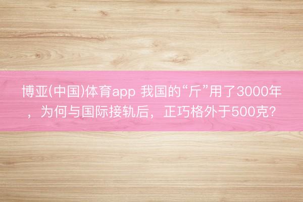 博亚(中国)体育app 我国的“斤”用了3000年,为何与国际接轨后,正巧格外于500克?