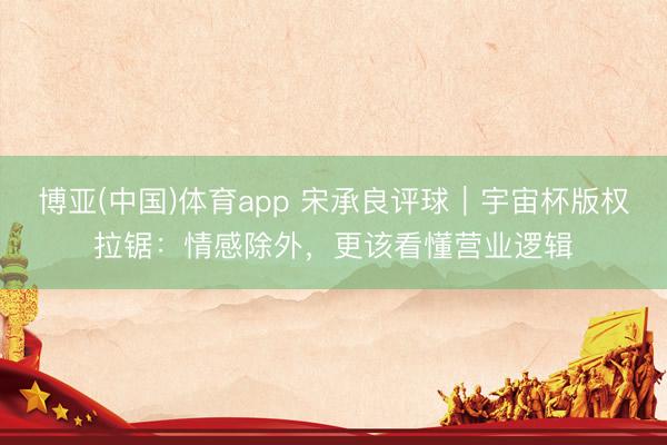 博亚(中国)体育app 宋承良评球｜宇宙杯版权拉锯：情感除外，更该看懂营业逻辑
