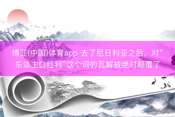博亚(中国)体育app 去了尼日利亚之后，对“东谈主口红利”这个词的瓦解被绝对颠覆了