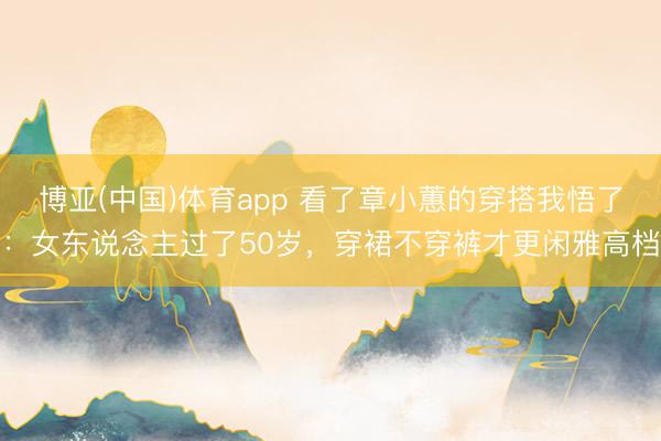 博亚(中国)体育app 看了章小蕙的穿搭我悟了：女东说念主过了50岁，穿裙不穿裤才更闲雅高档