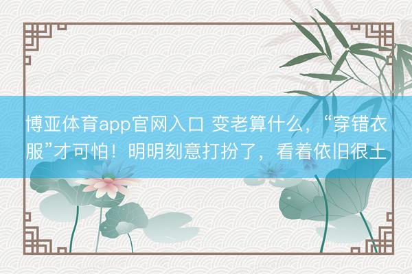 博亚体育app官网入口 变老算什么，“穿错衣服”才可怕！明明刻意打扮了，看着依旧很土