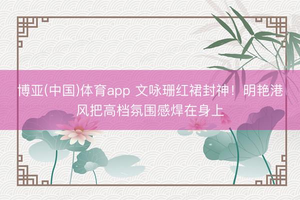 博亚(中国)体育app 文咏珊红裙封神！明艳港风把高档氛围感焊在身上