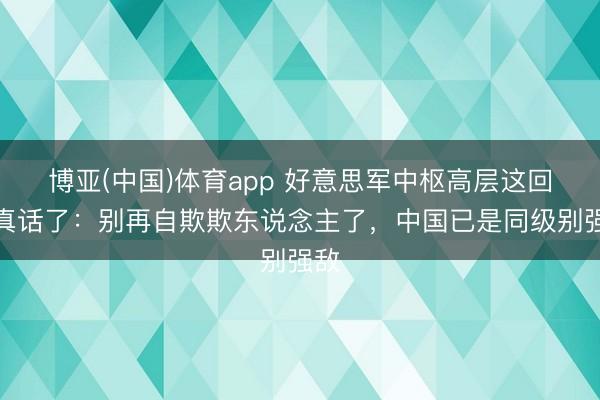 博亚(中国)体育app 好意思军中枢高层这回说真话了：别再自欺欺东说念主了，中国已是同级别强敌