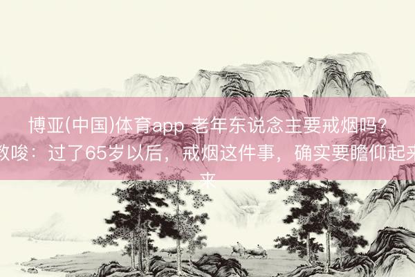 博亚(中国)体育app 老年东说念主要戒烟吗?教唆:过了65岁以后,戒烟这件事,确实要瞻仰起来