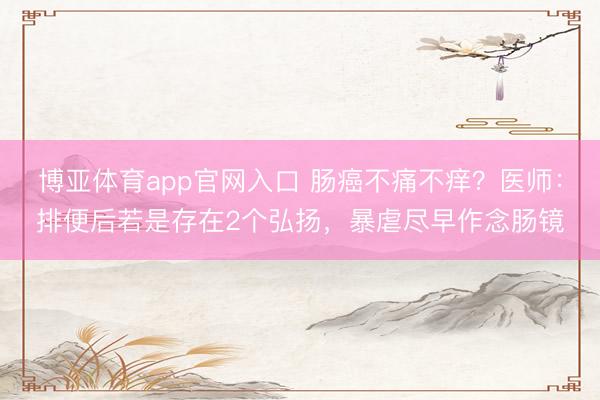 博亚体育app官网入口 肠癌不痛不痒?医师:排便后若是存在2个弘扬,暴虐尽早作念肠镜
