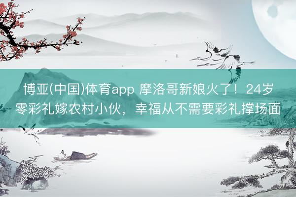 博亚(中国)体育app 摩洛哥新娘火了！24岁零彩礼嫁农村小伙，幸福从不需要彩礼撑场面
