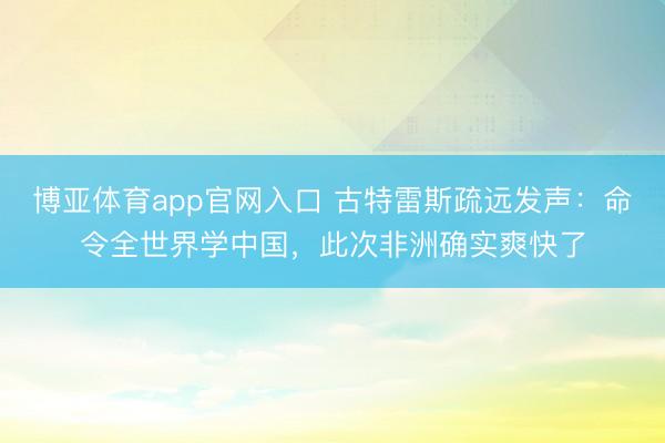 博亚体育app官网入口 古特雷斯疏远发声:命令全世界学中国,此次非洲确实爽快了