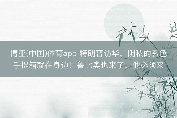 博亚(中国)体育app 特朗普访华，阴私的玄色手提箱就在身边！鲁比奥也来了，他必须来