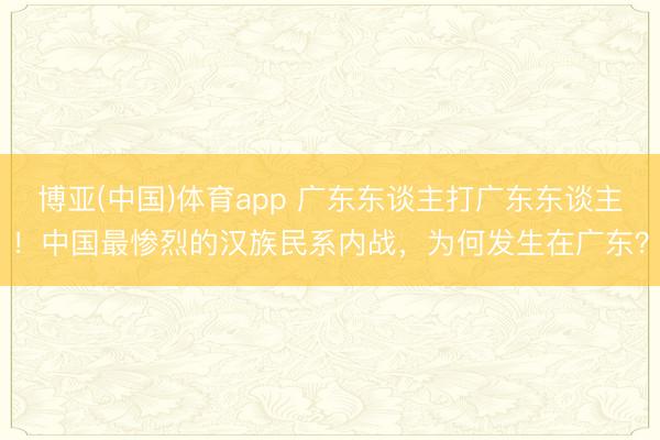 博亚(中国)体育app 广东东谈主打广东东谈主!中国最惨烈的汉族民系内战,为何发生在广东?