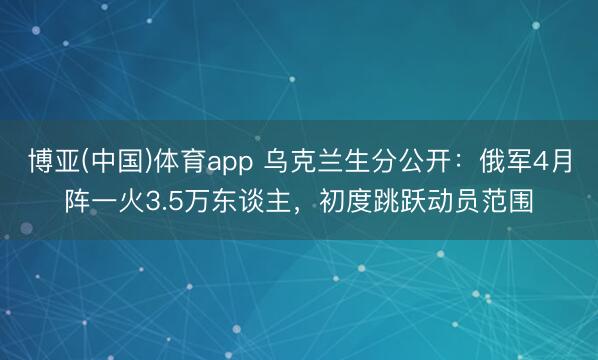 博亚(中国)体育app 乌克兰生分公开：俄军4月阵一火3.5万东谈主，初度跳跃动员范围