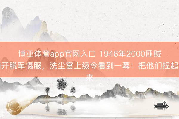 博亚体育app官网入口 1946年2000匪贼向开脱军慑服，洗尘宴上级令看到一幕：把他们捏起来
