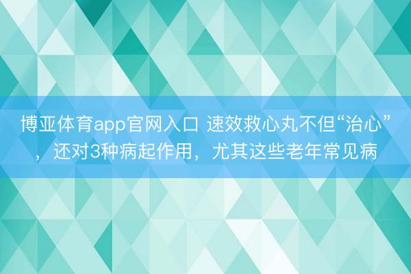 博亚体育app官网入口 速效救心丸不但“治心”,还对3种病起作用,尤其这些老年常见病