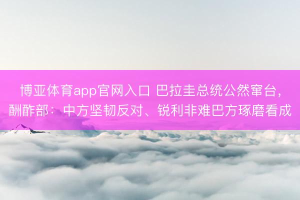 博亚体育app官网入口 巴拉圭总统公然窜台，酬酢部：中方坚韧反对、锐利非难巴方琢磨看成