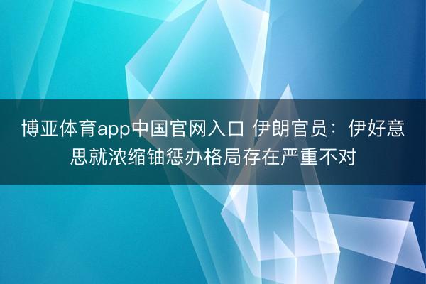 博亚体育app中国官网入口 伊朗官员：伊好意思就浓缩铀惩办格局存在严重不对