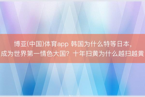 博亚(中国)体育app 韩国为什么特等日本，成为世界第一情色大国？十年扫黄为什么越扫越黄