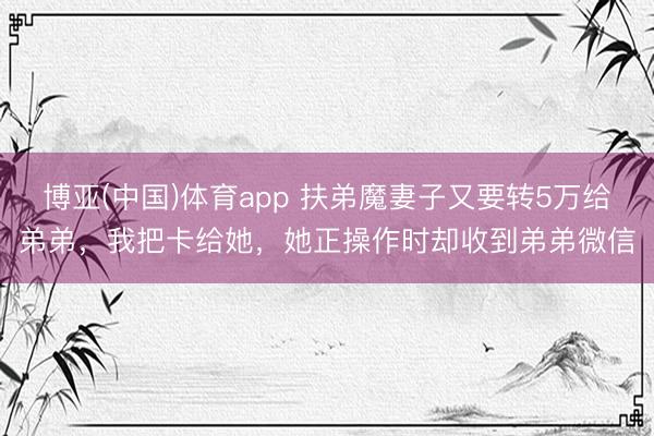 博亚(中国)体育app 扶弟魔妻子又要转5万给弟弟,我把卡给她,她正操作时却收到弟弟微信