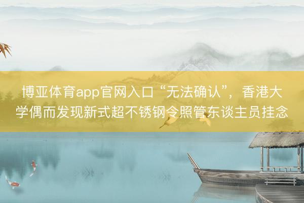博亚体育app官网入口 “无法确认”，香港大学偶而发现新式超不锈钢令照管东谈主员挂念