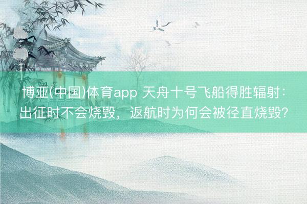 博亚(中国)体育app 天舟十号飞船得胜辐射：出征时不会烧毁，返航时为何会被径直烧毁？