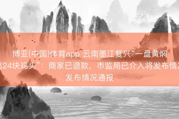 博亚(中国)体育app 云南墨江复兴“一盘黄焖鸡吃出24块鸡头”：商家已退款，市监局已介入将发布情况通报