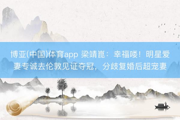 博亚(中国)体育app 梁靖崑：幸福喽！明星爱妻专诚去伦敦见证夺冠，分歧复婚后超宠妻