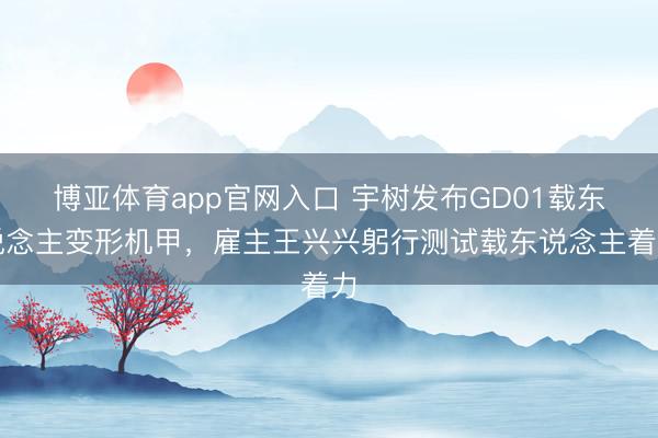 博亚体育app官网入口 宇树发布GD01载东说念主变形机甲，雇主王兴兴躬行测试载东说念主着力