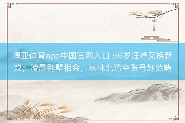 博亚体育app中国官网入口 56岁汪峰又换新欢,凌晨别墅相会,丛林北清空账号划范畴