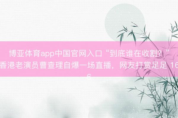 博亚体育app中国官网入口 “到底谁在收割？”香港老演员曹查理自爆一场直播，网友打赏足足 16