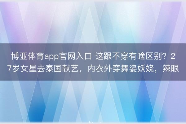 博亚体育app官网入口 这跟不穿有啥区别？27岁女星去泰国献艺，内衣外穿舞姿妖娆，辣眼