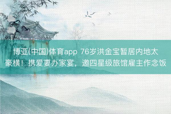 博亚(中国)体育app 76岁洪金宝暂居内地太豪横！携爱妻办家宴，邀四星级旅馆雇主作念饭