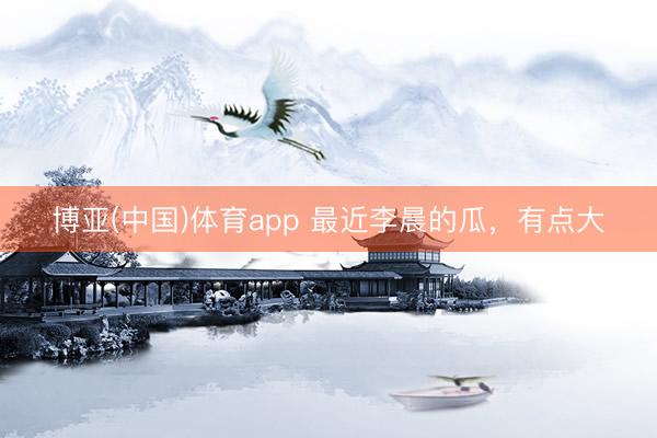 博亚(中国)体育app 最近李晨的瓜，有点大