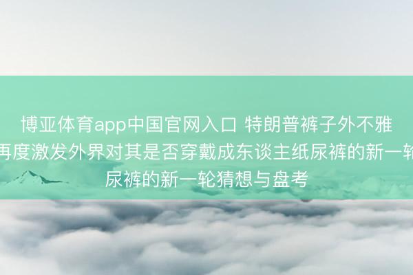 博亚体育app中国官网入口 特朗普裤子外不雅出现格外，再度激发外界对其是否穿戴成东谈主纸尿裤的新一轮猜想与盘考