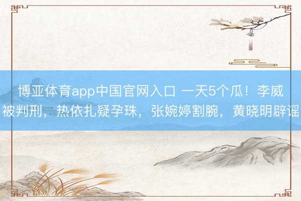 博亚体育app中国官网入口 一天5个瓜！李威被判刑，热依扎疑孕珠，张婉婷割腕，黄晓明辟谣