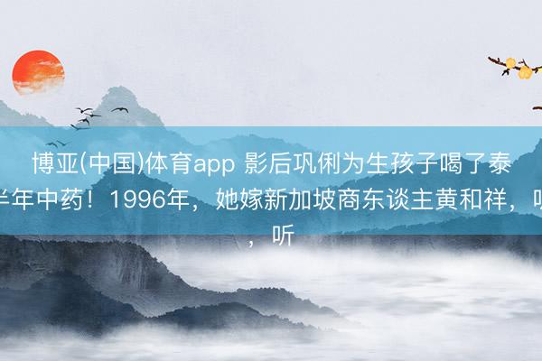 博亚(中国)体育app 影后巩俐为生孩子喝了泰半年中药！1996年，她嫁新加坡商东谈主黄和祥，听