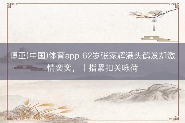 博亚(中国)体育app 62岁张家辉满头鹤发却激情奕奕,十指紧扣关咏荷