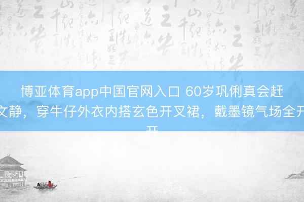 博亚体育app中国官网入口 60岁巩俐真会赶文静，穿牛仔外衣内搭玄色开叉裙，戴墨镜气场全开