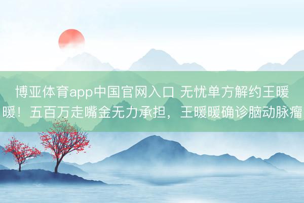 博亚体育app中国官网入口 无忧单方解约王暖暖！五百万走嘴金无力承担，王暖暖确诊脑动脉瘤